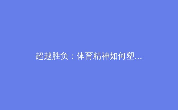 超越胜负：体育精神如何塑造社会凝聚力与个人品格