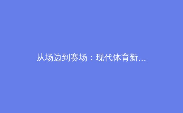 从场边到赛场：现代体育新闻的演变与深度解析之道 - 2
