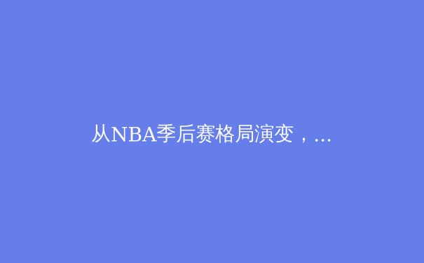 从NBA季后赛格局演变，看现代篮球的‘位置模糊化’革命
